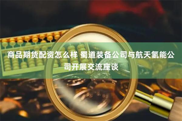 商品期货配资怎么样 蜀道装备公司与航天氢能公司开展交流座谈