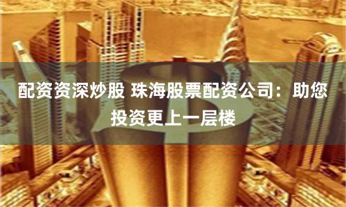 配资资深炒股 珠海股票配资公司：助您投资更上一层楼