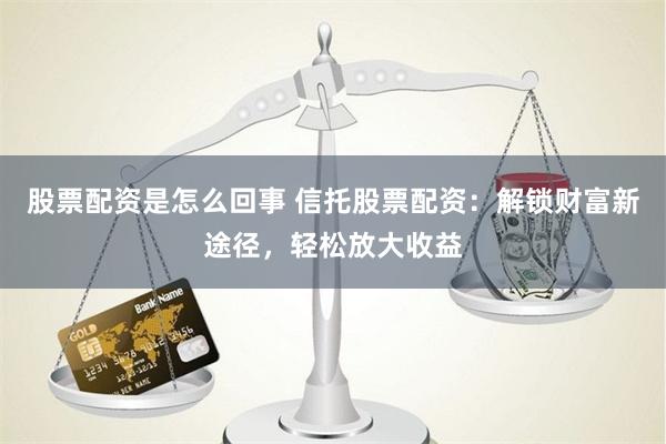 股票配资是怎么回事 信托股票配资：解锁财富新途径，轻松放大收益