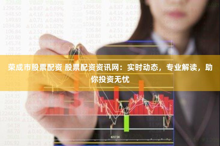 荣成市股票配资 股票配资资讯网：实时动态，专业解读，助你投资无忧