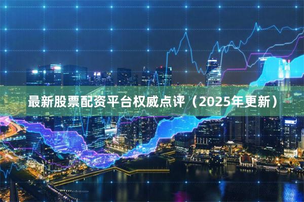 最新股票配资平台权威点评（2025年更新）